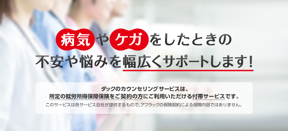 病気やケガをしたときの不安や悩みを幅広くサポートします！ ダックのカウンセリングサービスは、所定の就労所得保障保険をご契約の方にご利用いただける付帯サービスです。このサービスは各サービス会社が提供するもので、アフラックの保険契約による保障内容ではありません。