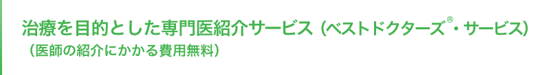 治療を目的とした専門医紹介サービス（ベストドクターズ®・サービス）（医師の紹介にかかる費用無料）